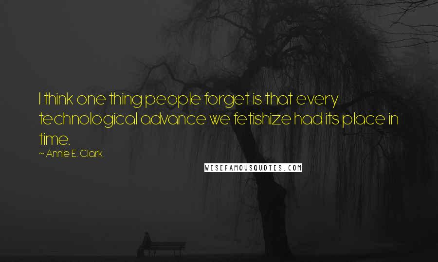 Annie E. Clark Quotes: I think one thing people forget is that every technological advance we fetishize had its place in time.