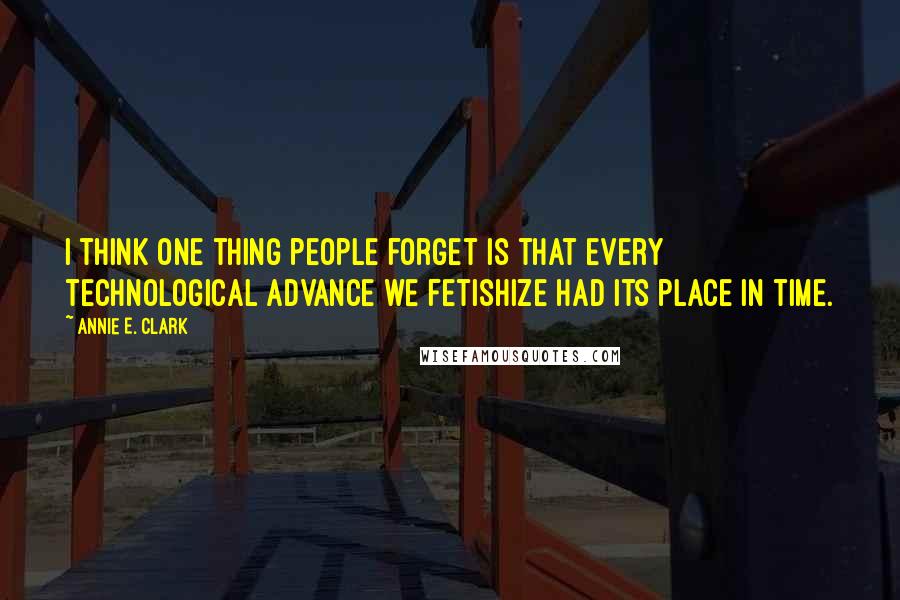 Annie E. Clark Quotes: I think one thing people forget is that every technological advance we fetishize had its place in time.