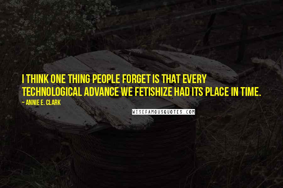 Annie E. Clark Quotes: I think one thing people forget is that every technological advance we fetishize had its place in time.