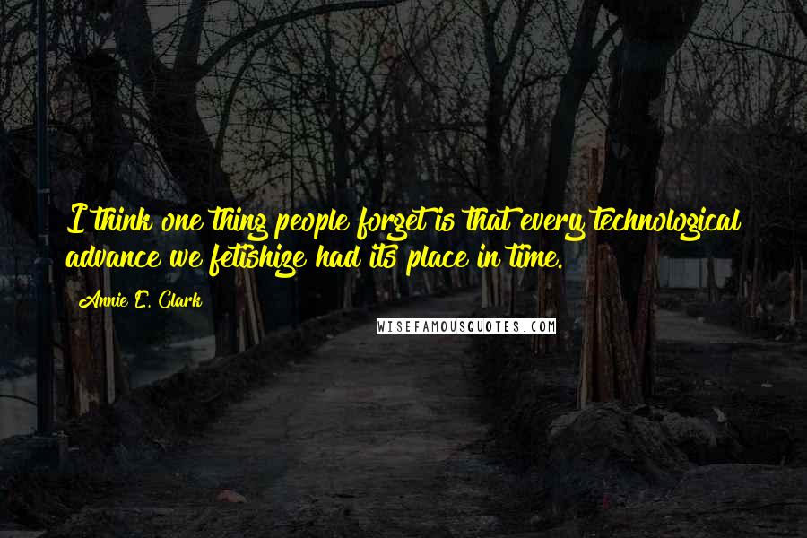 Annie E. Clark Quotes: I think one thing people forget is that every technological advance we fetishize had its place in time.