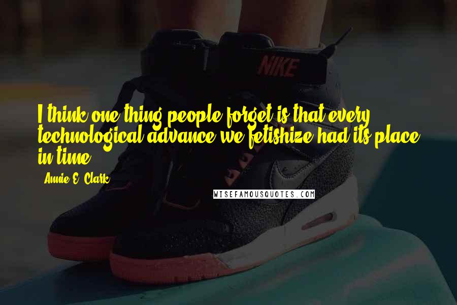 Annie E. Clark Quotes: I think one thing people forget is that every technological advance we fetishize had its place in time.