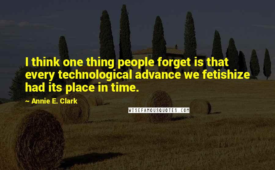 Annie E. Clark Quotes: I think one thing people forget is that every technological advance we fetishize had its place in time.