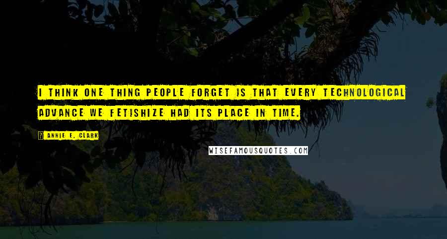 Annie E. Clark Quotes: I think one thing people forget is that every technological advance we fetishize had its place in time.