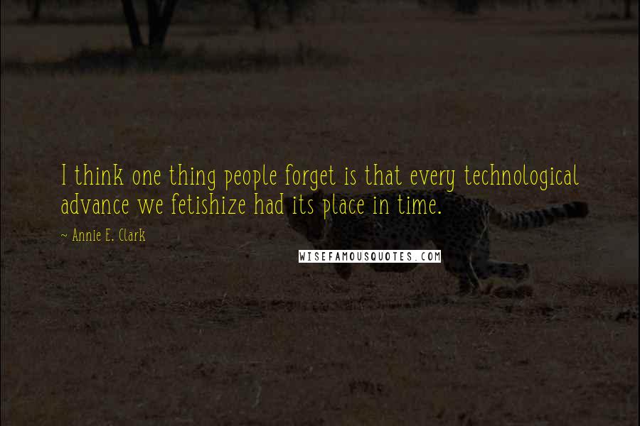 Annie E. Clark Quotes: I think one thing people forget is that every technological advance we fetishize had its place in time.