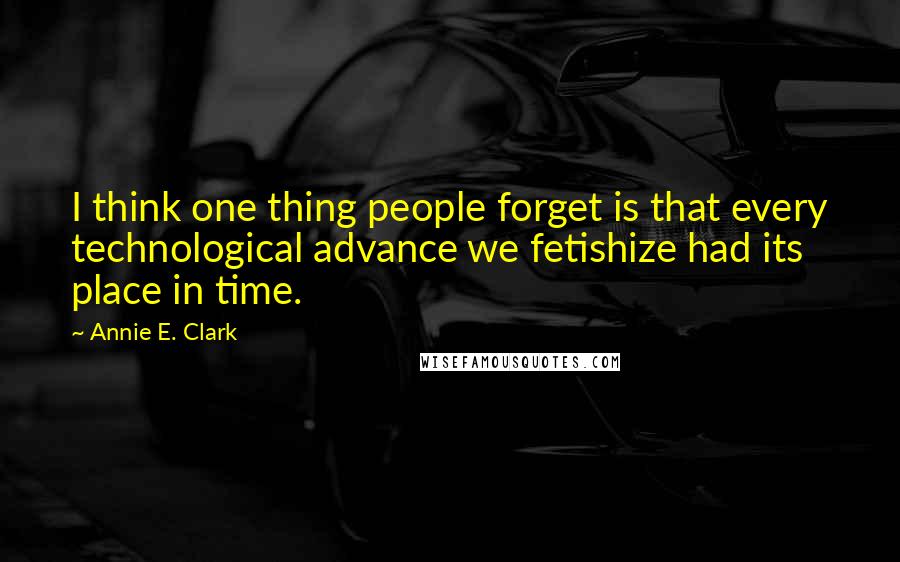 Annie E. Clark Quotes: I think one thing people forget is that every technological advance we fetishize had its place in time.