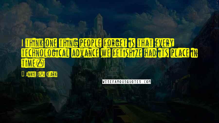 Annie E. Clark Quotes: I think one thing people forget is that every technological advance we fetishize had its place in time.