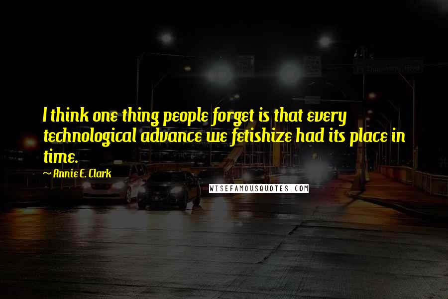 Annie E. Clark Quotes: I think one thing people forget is that every technological advance we fetishize had its place in time.