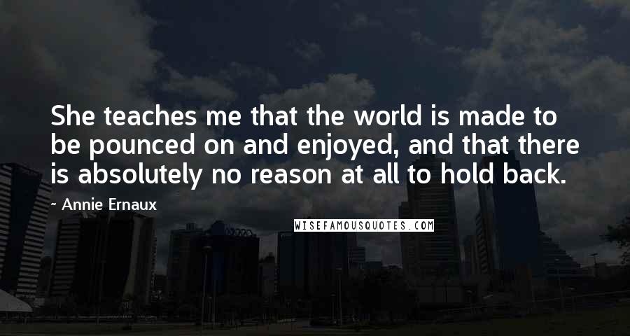 Annie Ernaux Quotes: She teaches me that the world is made to be pounced on and enjoyed, and that there is absolutely no reason at all to hold back.