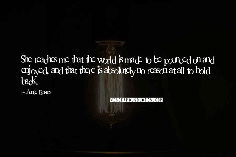 Annie Ernaux Quotes: She teaches me that the world is made to be pounced on and enjoyed, and that there is absolutely no reason at all to hold back.