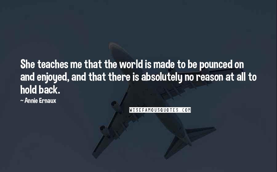 Annie Ernaux Quotes: She teaches me that the world is made to be pounced on and enjoyed, and that there is absolutely no reason at all to hold back.