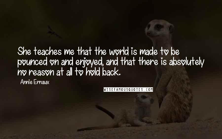 Annie Ernaux Quotes: She teaches me that the world is made to be pounced on and enjoyed, and that there is absolutely no reason at all to hold back.
