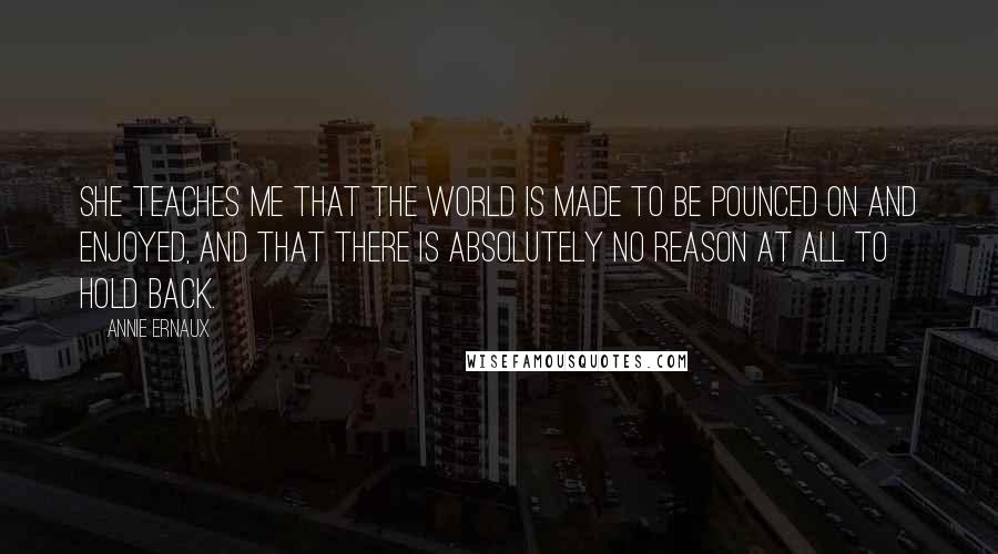 Annie Ernaux Quotes: She teaches me that the world is made to be pounced on and enjoyed, and that there is absolutely no reason at all to hold back.