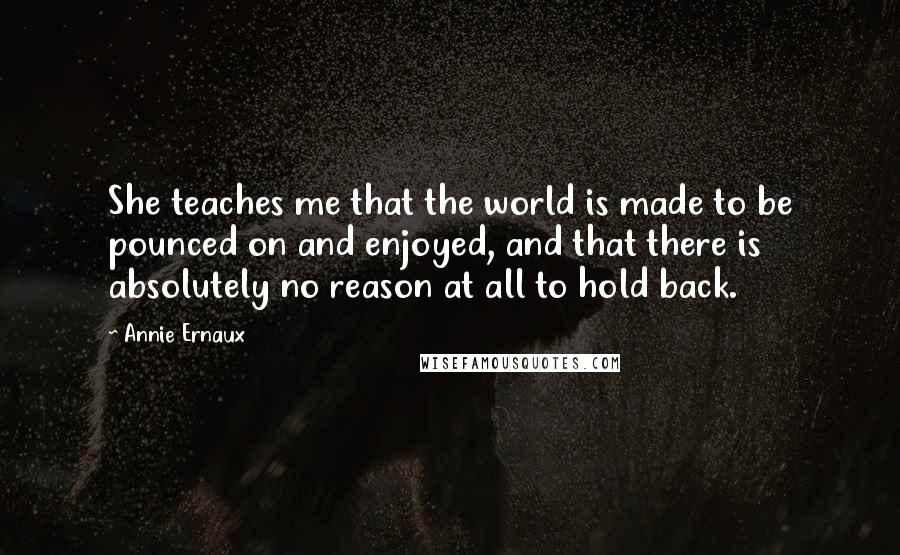 Annie Ernaux Quotes: She teaches me that the world is made to be pounced on and enjoyed, and that there is absolutely no reason at all to hold back.