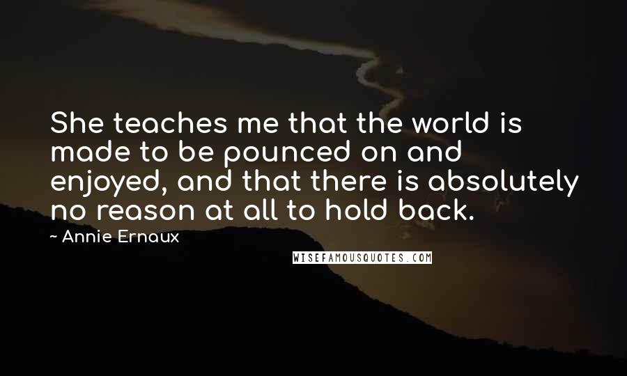 Annie Ernaux Quotes: She teaches me that the world is made to be pounced on and enjoyed, and that there is absolutely no reason at all to hold back.