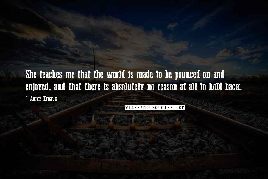 Annie Ernaux Quotes: She teaches me that the world is made to be pounced on and enjoyed, and that there is absolutely no reason at all to hold back.