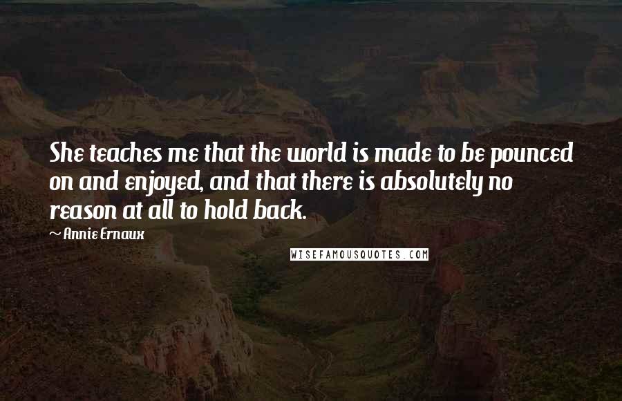 Annie Ernaux Quotes: She teaches me that the world is made to be pounced on and enjoyed, and that there is absolutely no reason at all to hold back.