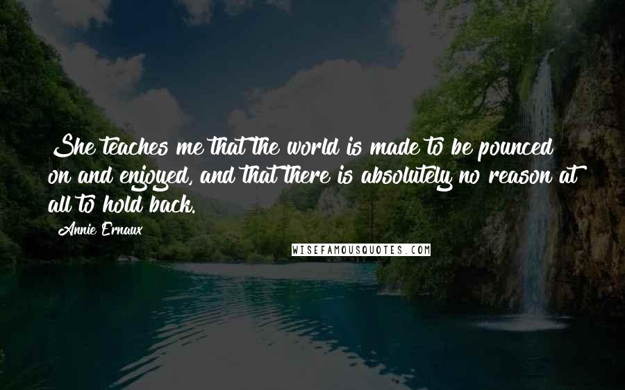Annie Ernaux Quotes: She teaches me that the world is made to be pounced on and enjoyed, and that there is absolutely no reason at all to hold back.
