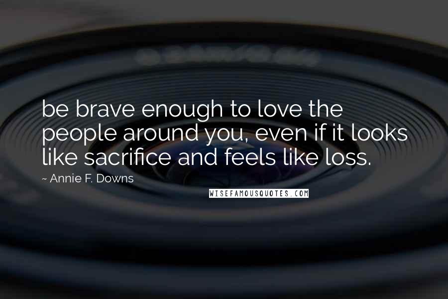 Annie F. Downs Quotes: be brave enough to love the people around you, even if it looks like sacrifice and feels like loss.