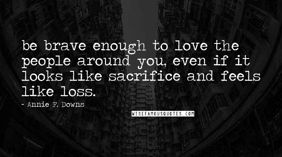 Annie F. Downs Quotes: be brave enough to love the people around you, even if it looks like sacrifice and feels like loss.