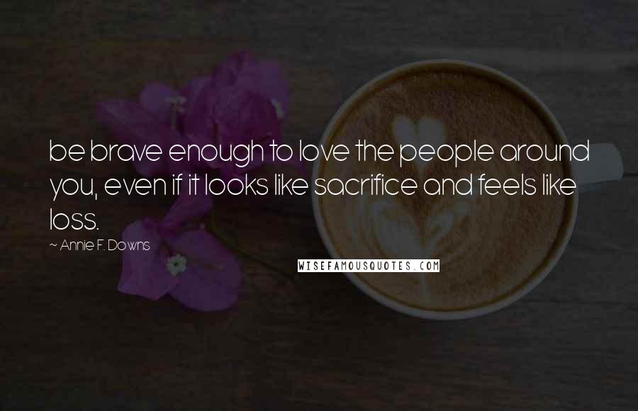 Annie F. Downs Quotes: be brave enough to love the people around you, even if it looks like sacrifice and feels like loss.