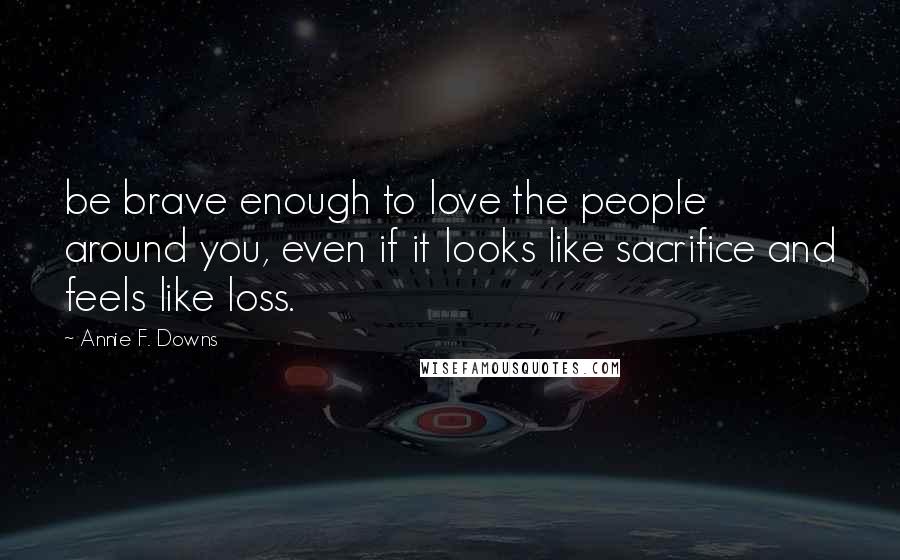 Annie F. Downs Quotes: be brave enough to love the people around you, even if it looks like sacrifice and feels like loss.