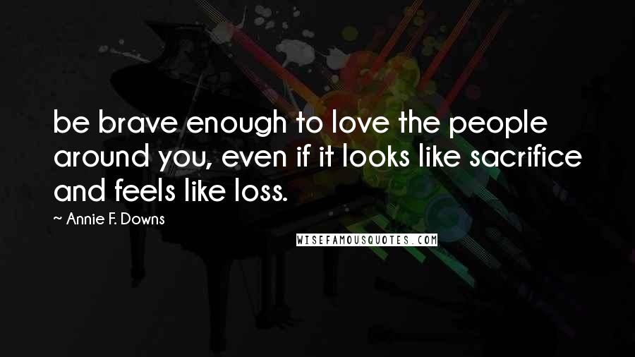 Annie F. Downs Quotes: be brave enough to love the people around you, even if it looks like sacrifice and feels like loss.