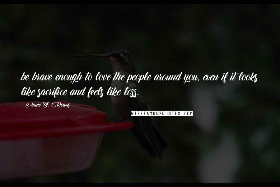 Annie F. Downs Quotes: be brave enough to love the people around you, even if it looks like sacrifice and feels like loss.