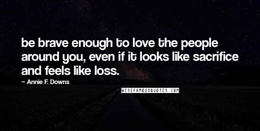 Annie F. Downs Quotes: be brave enough to love the people around you, even if it looks like sacrifice and feels like loss.