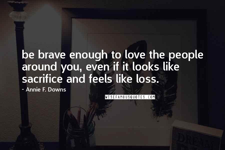Annie F. Downs Quotes: be brave enough to love the people around you, even if it looks like sacrifice and feels like loss.