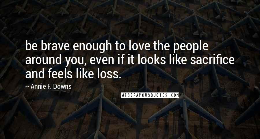 Annie F. Downs Quotes: be brave enough to love the people around you, even if it looks like sacrifice and feels like loss.