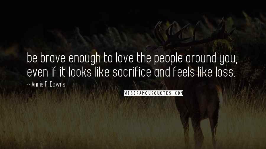 Annie F. Downs Quotes: be brave enough to love the people around you, even if it looks like sacrifice and feels like loss.