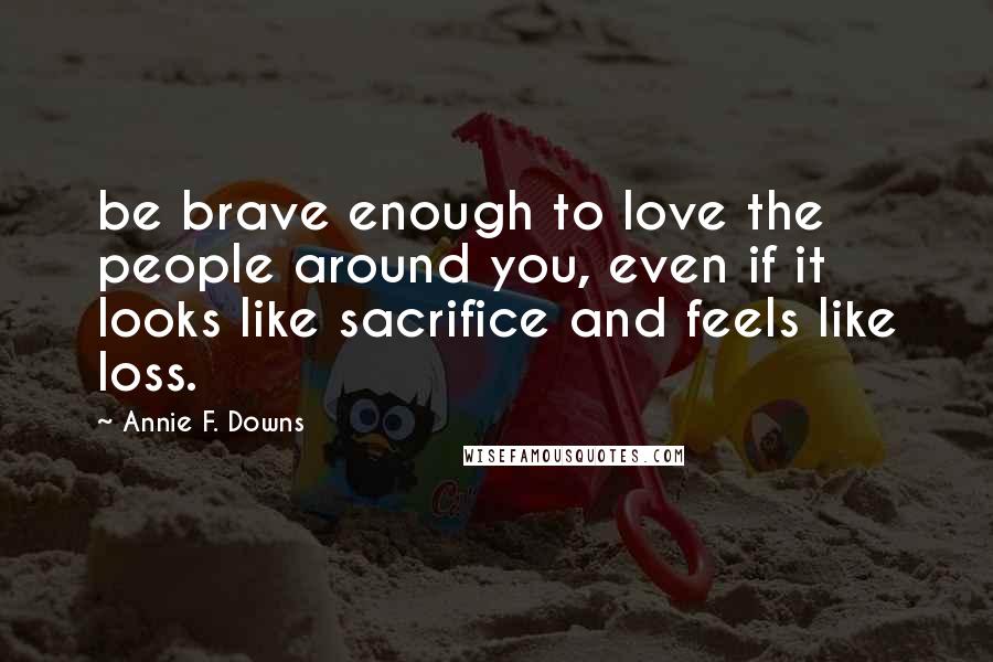 Annie F. Downs Quotes: be brave enough to love the people around you, even if it looks like sacrifice and feels like loss.