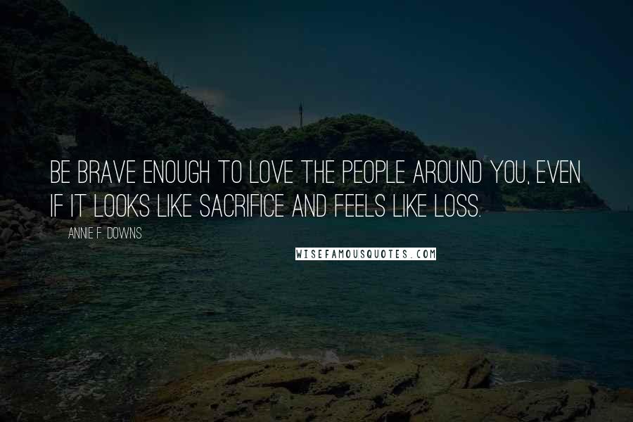 Annie F. Downs Quotes: be brave enough to love the people around you, even if it looks like sacrifice and feels like loss.