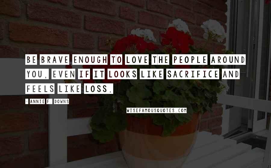 Annie F. Downs Quotes: be brave enough to love the people around you, even if it looks like sacrifice and feels like loss.