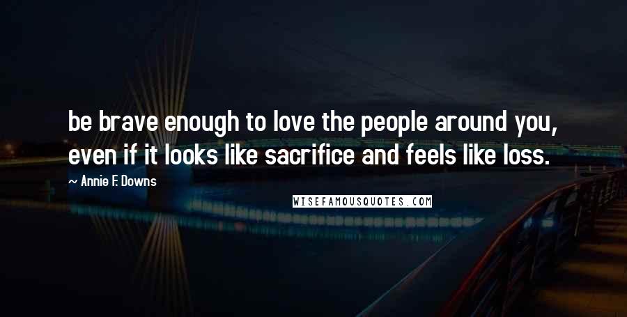 Annie F. Downs Quotes: be brave enough to love the people around you, even if it looks like sacrifice and feels like loss.