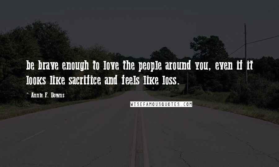 Annie F. Downs Quotes: be brave enough to love the people around you, even if it looks like sacrifice and feels like loss.