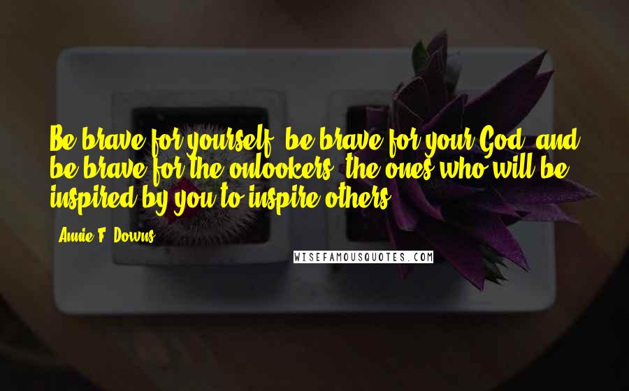 Annie F. Downs Quotes: Be brave for yourself, be brave for your God, and be brave for the onlookers, the ones who will be inspired by you to inspire others.