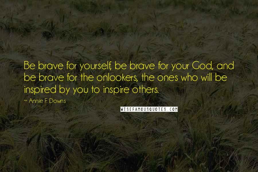 Annie F. Downs Quotes: Be brave for yourself, be brave for your God, and be brave for the onlookers, the ones who will be inspired by you to inspire others.