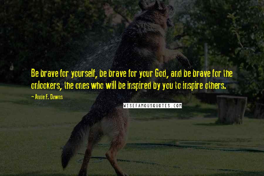 Annie F. Downs Quotes: Be brave for yourself, be brave for your God, and be brave for the onlookers, the ones who will be inspired by you to inspire others.