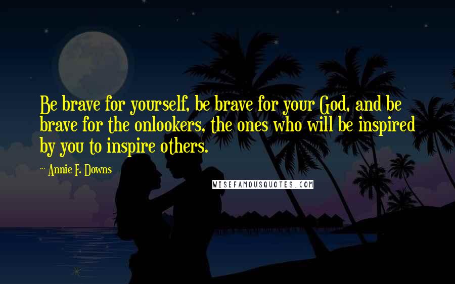 Annie F. Downs Quotes: Be brave for yourself, be brave for your God, and be brave for the onlookers, the ones who will be inspired by you to inspire others.