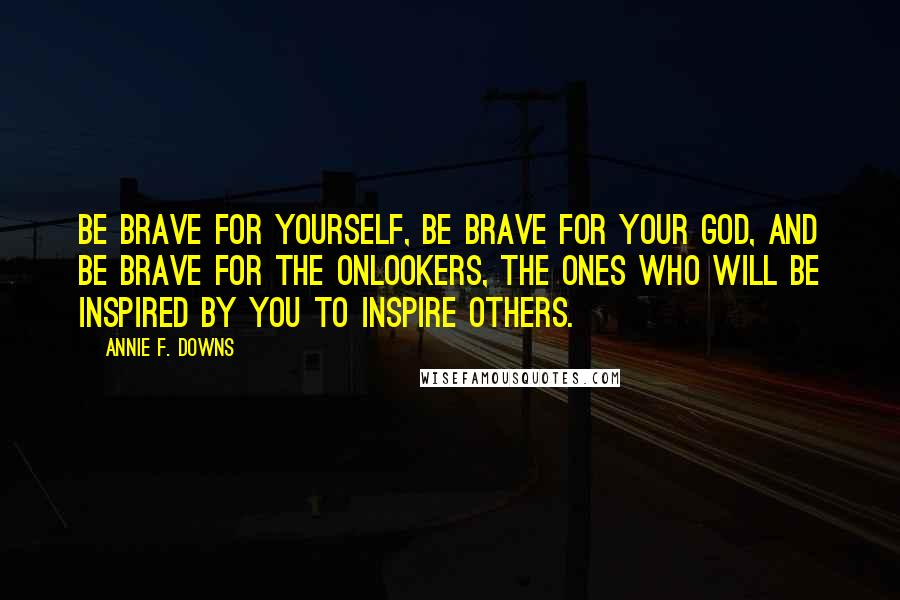 Annie F. Downs Quotes: Be brave for yourself, be brave for your God, and be brave for the onlookers, the ones who will be inspired by you to inspire others.