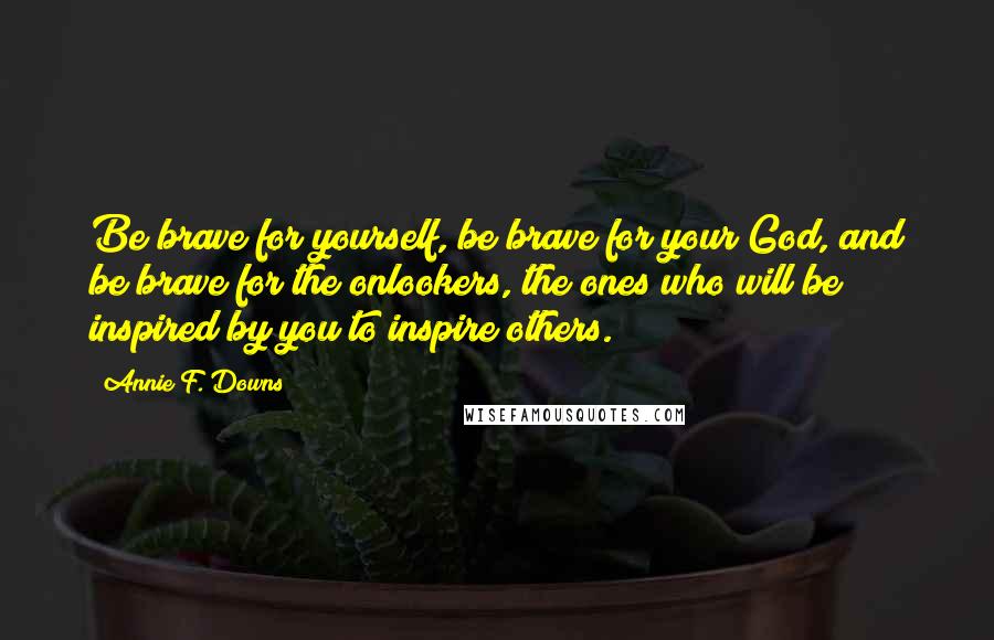 Annie F. Downs Quotes: Be brave for yourself, be brave for your God, and be brave for the onlookers, the ones who will be inspired by you to inspire others.
