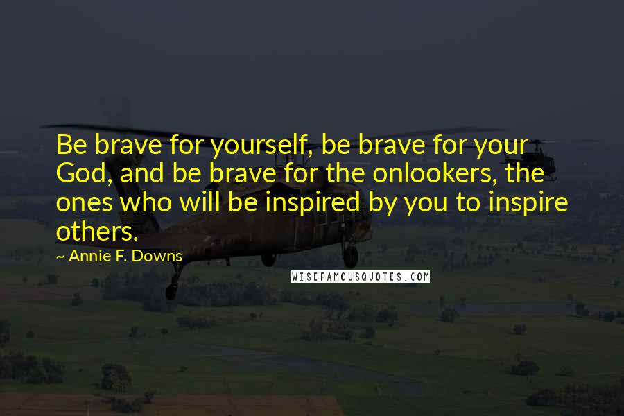 Annie F. Downs Quotes: Be brave for yourself, be brave for your God, and be brave for the onlookers, the ones who will be inspired by you to inspire others.