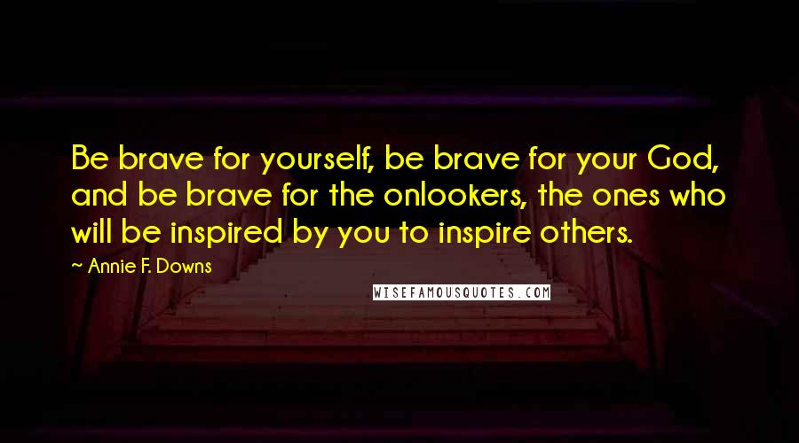 Annie F. Downs Quotes: Be brave for yourself, be brave for your God, and be brave for the onlookers, the ones who will be inspired by you to inspire others.