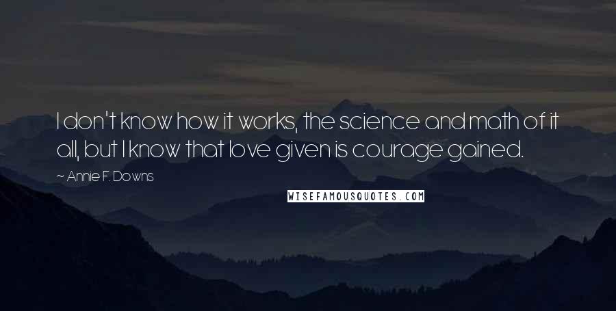 Annie F. Downs Quotes: I don't know how it works, the science and math of it all, but I know that love given is courage gained.