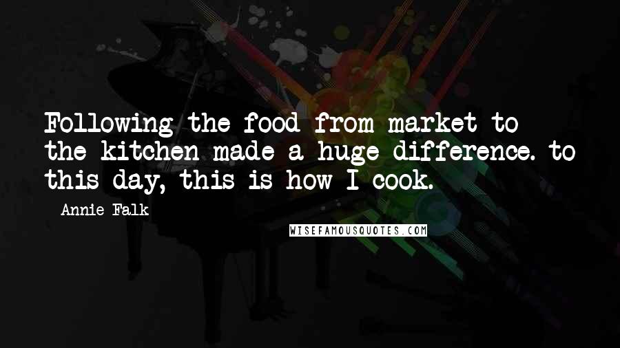 Annie Falk Quotes: Following the food from market to the kitchen made a huge difference. to this day, this is how I cook.