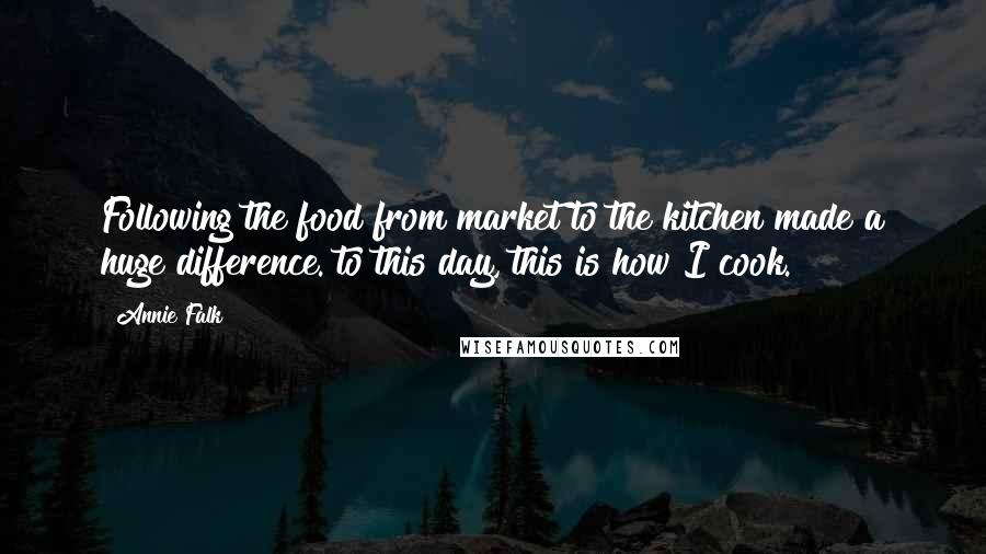 Annie Falk Quotes: Following the food from market to the kitchen made a huge difference. to this day, this is how I cook.