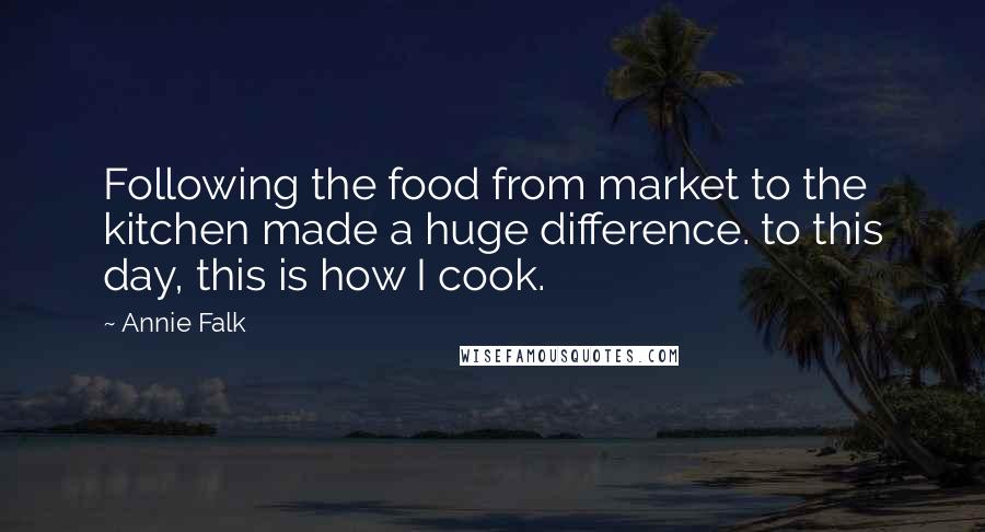 Annie Falk Quotes: Following the food from market to the kitchen made a huge difference. to this day, this is how I cook.