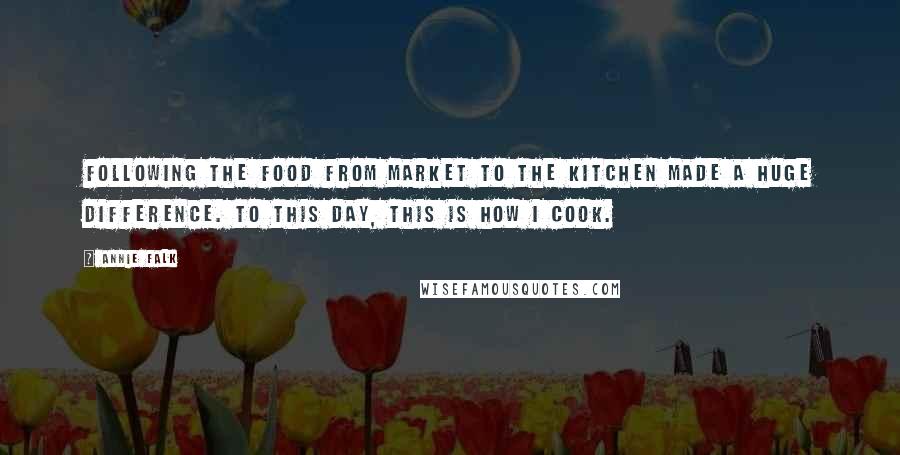 Annie Falk Quotes: Following the food from market to the kitchen made a huge difference. to this day, this is how I cook.