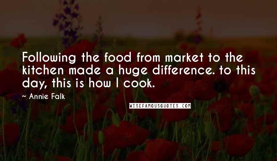 Annie Falk Quotes: Following the food from market to the kitchen made a huge difference. to this day, this is how I cook.